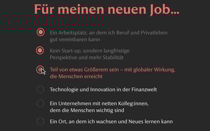 Dunkle Benutzeroberfläche mit der Überschrift Für meinen neuen Job.... Drei Optionen sind rot hervorgehoben: – Ein Arbeitsplatz, an dem ich Beruf und Privatleben gut vereinbaren kann – Kein Start-up, sondern langfristige Perspektive und mehr Stabilität – Teil von etwas Größerem sein – mit globaler Wirkung, die Menschen erreicht (mit Cursor über dem Auswahlkreis). Weitere Optionen sind grau dargestellt.
